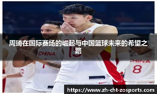 周琦在国际赛场的崛起与中国篮球未来的希望之路